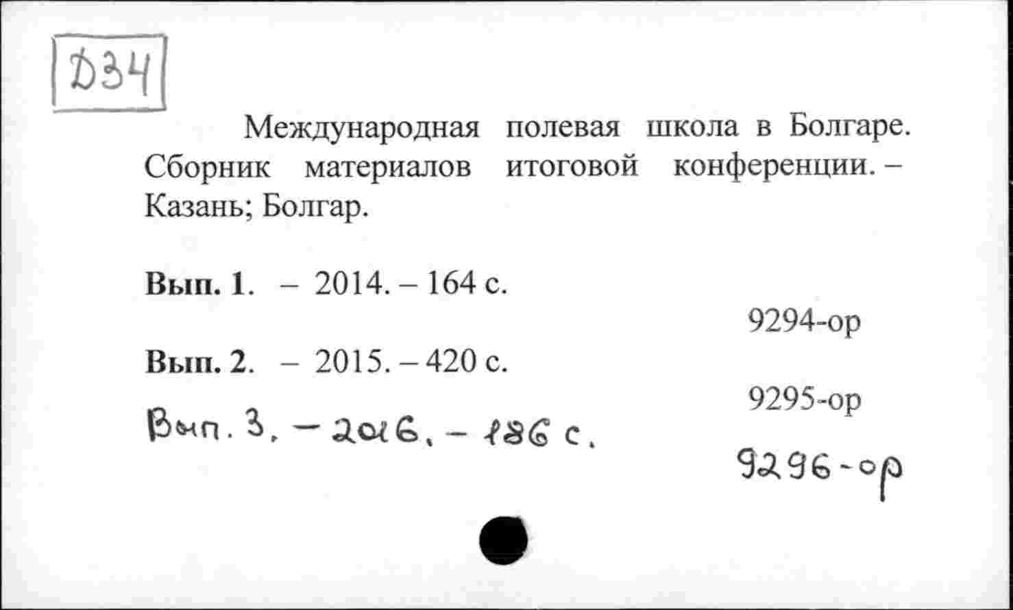 ﻿Î)è4
Международная полевая школа в Болгаре. Сборник материалов итоговой конференции. -Казань; Болгар.
Вып. 1. - 2014.- 164 с.
9294-ор
Вып. 2. - 2015.-420 с.
Р, г	„	9295-ор